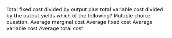 Total fixed cost divided by output plus total variable cost divided by the output yields which of the following? Multiple choice question. Average marginal cost Average fixed cost Average variable cost Average total cost