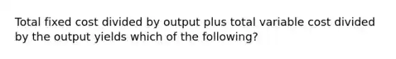 Total fixed cost divided by output plus total variable cost divided by the output yields which of the following?