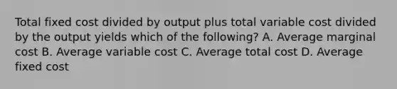 Total fixed cost divided by output plus total variable cost divided by the output yields which of the following? A. Average marginal cost B. Average variable cost C. Average total cost D. Average fixed cost