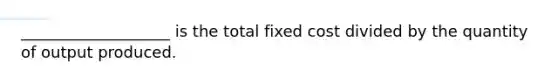 ___________________ is the total fixed cost divided by the quantity of output produced.