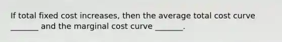 If total fixed cost​ increases, then the average total cost curve​ _______ and the marginal cost curve​ _______.