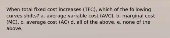 When total fixed cost increases (TFC), which of the following curves shifts? a. average variable cost (AVC). b. marginal cost (MC). c. average cost (AC) d. all of the above. e. none of the above.