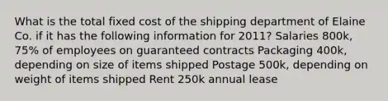 What is the total fixed cost of the shipping department of Elaine Co. if it has the following information for 2011? Salaries 800k, 75% of employees on guaranteed contracts Packaging 400k, depending on size of items shipped Postage 500k, depending on weight of items shipped Rent 250k annual lease