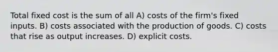 Total fixed cost is the sum of all A) costs of the firm's fixed inputs. B) costs associated with the production of goods. C) costs that rise as output increases. D) explicit costs.