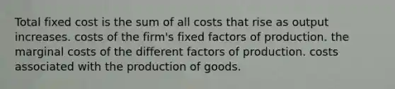 Total fixed cost is the sum of all costs that rise as output increases. costs of the firm's fixed factors of production. the marginal costs of the different factors of production. costs associated with the <a href='https://www.questionai.com/knowledge/ks8soMnieU-production-of-goods' class='anchor-knowledge'>production of goods</a>.