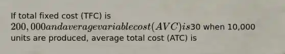 If total fixed cost (TFC) is 200,000 and average variable cost (AVC) is30 when 10,000 units are produced, average total cost (ATC) is