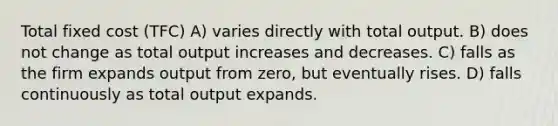 Total fixed cost (TFC) A) varies directly with total output. B) does not change as total output increases and decreases. C) falls as the firm expands output from zero, but eventually rises. D) falls continuously as total output expands.