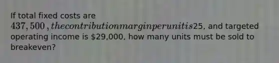 If total fixed costs are 437,500​, the contribution margin per unit is25​, and targeted operating income is 29,000​, how many units must be sold to​ breakeven?