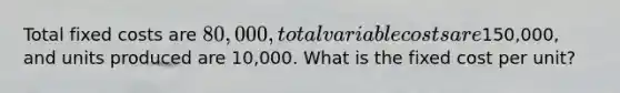 Total fixed costs are 80,000, total variable costs are150,000, and units produced are 10,000. What is the fixed cost per unit?