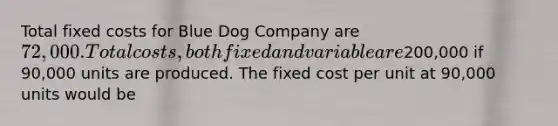 Total fixed costs for Blue Dog Company are 72,000. Total costs, both fixed and variable are200,000 if 90,000 units are produced. The fixed cost per unit at 90,000 units would be