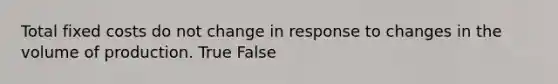 Total fixed costs do not change in response to changes in the volume of production. True False