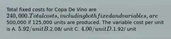 Total fixed costs for Copa De Vino are 240,000. Total costs, including both fixed and variables, are500,000 if 125,000 units are produced. The variable cost per unit is A. 5.92/ unit B.2.08/ unit C. 4.00/ unit D.1.92/ unit