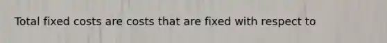 Total fixed costs are costs that are fixed with respect to