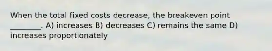 When the total fixed costs decrease, the breakeven point ________. A) increases B) decreases C) remains the same D) increases proportionately