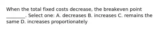 When the total fixed costs decrease, the breakeven point ________. Select one: A. decreases B. increases C. remains the same D. increases proportionately