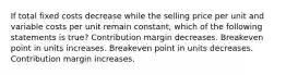 If total fixed costs decrease while the selling price per unit and variable costs per unit remain constant, which of the following statements is true? Contribution margin decreases. Breakeven point in units increases. Breakeven point in units decreases. Contribution margin increases.