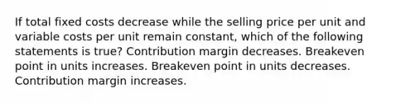 If total fixed costs decrease while the selling price per unit and variable costs per unit remain constant, which of the following statements is true? Contribution margin decreases. Breakeven point in units increases. Breakeven point in units decreases. Contribution margin increases.