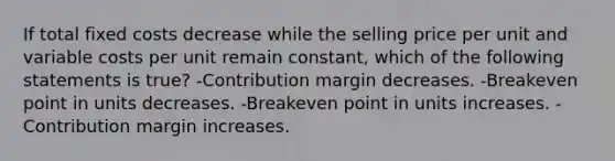 If total fixed costs decrease while the selling price per unit and variable costs per unit remain constant, which of the following statements is true? -Contribution margin decreases. -Breakeven point in units decreases. -Breakeven point in units increases. -Contribution margin increases.