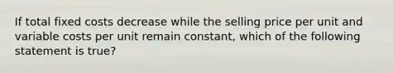 If total fixed costs decrease while the selling price per unit and variable costs per unit remain constant, which of the following statement is true?