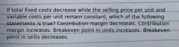 If total fixed costs decrease while the selling price per unit and variable costs per unit remain constant, which of the following statements is true? Contribution margin decreases. Contribution margin increases. Breakeven point in units increases. Breakeven point in units decreases.