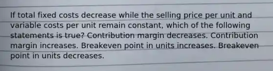 If total fixed costs decrease while the selling price per unit and variable costs per unit remain constant, which of the following statements is true? Contribution margin decreases. Contribution margin increases. Breakeven point in units increases. Breakeven point in units decreases.