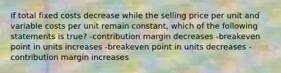 If total fixed costs decrease while the selling price per unit and variable costs per unit remain constant, which of the following statements is true? -contribution margin decreases -breakeven point in units increases -breakeven point in units decreases -contribution margin increases