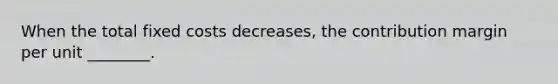 When the total fixed costs decreases, the contribution margin per unit ________.