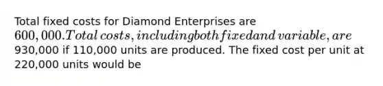 Total fixed costs for Diamond Enterprises are 600,000. Total​ costs, including both fixed and​ variable, are930,000 if 110,000 units are produced. The fixed cost per unit at 220,000 units would be