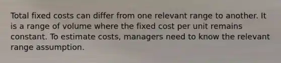 Total fixed costs can differ from one relevant range to another. It is a range of volume where the fixed cost per unit remains constant. To estimate costs, managers need to know the relevant range assumption.