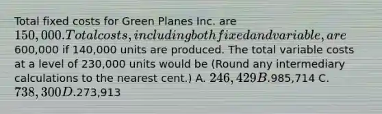 Total fixed costs for Green Planes Inc. are 150,000. Total costs, including both fixed and variable, are600,000 if 140,000 units are produced. The total variable costs at a level of 230,000 units would be (Round any intermediary calculations to the nearest cent.) A. 246,429 B.985,714 C. 738,300 D.273,913