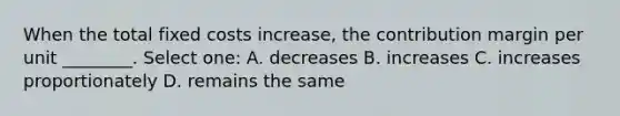 When the total fixed costs increase, the contribution margin per unit ________. Select one: A. decreases B. increases C. increases proportionately D. remains the same