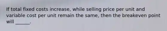 If total fixed costs increase, while selling price per unit and variable cost per unit remain the same, then the breakeven point will ______.