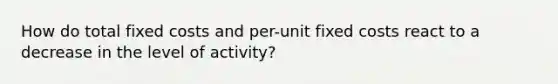 How do total fixed costs and per-unit fixed costs react to a decrease in the level of activity?