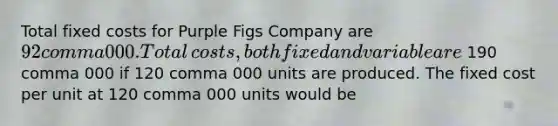 Total fixed costs for Purple Figs Company are 92 comma 000. Total​ costs, both fixed and variable are 190 comma 000 if 120 comma 000 units are produced. The fixed cost per unit at 120 comma 000 units would be