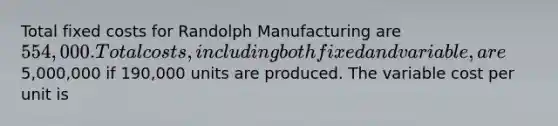 Total fixed costs for Randolph Manufacturing are 554,000. Total costs, including both fixed and variable, are5,000,000 if 190,000 units are produced. The variable cost per unit is