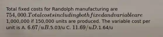 Total fixed costs for Randolph manufacturing are 754,000. Total costs including both fixed and variable are1,000,000 if 150,000 units are produced. The variable cost per unit is A. 6.67/u B.5.03/u C. 11.69/u D.1.64/u