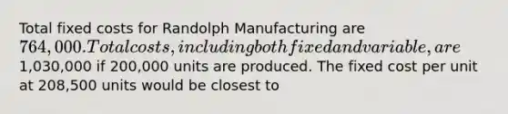 Total fixed costs for Randolph Manufacturing are 764,000. Total costs, including both fixed and variable, are1,030,000 if 200,000 units are produced. The fixed cost per unit at 208,500 units would be closest to