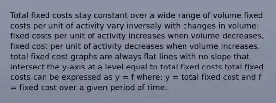 Total fixed costs stay constant over a wide range of volume fixed costs per unit of activity vary inversely with changes in volume: fixed costs per unit of activity increases when volume decreases, fixed cost per unit of activity decreases when volume increases. total fixed cost graphs are always flat lines with no slope that intersect the y-axis at a level equal to total fixed costs total fixed costs can be expressed as y = f where: y = total fixed cost and f = fixed cost over a given period of time.