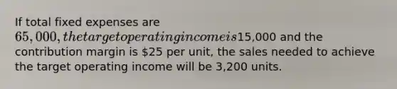 If total fixed expenses are 65,000, the target operating income is15,000 and the contribution margin is 25 per unit, the sales needed to achieve the target operating income will be 3,200 units.