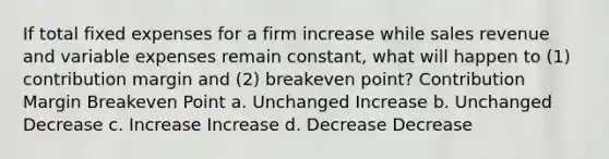 If total fixed expenses for a firm increase while sales revenue and variable expenses remain constant, what will happen to (1) contribution margin and (2) breakeven point? Contribution Margin Breakeven Point a. Unchanged Increase b. Unchanged Decrease c. Increase Increase d. Decrease Decrease