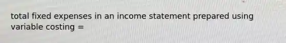 total fixed expenses in an income statement prepared using variable costing =