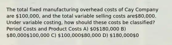 The total fixed manufacturing overhead costs of Cay Company are 100,000, and the total variable selling costs are80,000. Under variable costing, how should these costs be classified? Period Costs and Product Costs A) 0180,000 B) 80,000100,000 C) 100,00080,000 D) 180,0000