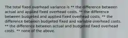 The total fixed overhead variance is ** the difference between actual and applied fixed overhead costs. ** the difference between budgeted and applied fixed overhead costs. ** the difference between budgeted fixed and variable overhead costs. ** the difference between actual and budgeted fixed overhead costs. ** none of the above.