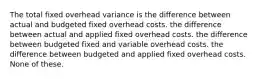 The total fixed overhead variance is the difference between actual and budgeted fixed overhead costs. the difference between actual and applied fixed overhead costs. the difference between budgeted fixed and variable overhead costs. the difference between budgeted and applied fixed overhead costs. None of these.