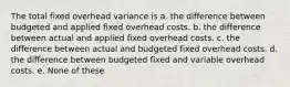 The total fixed overhead variance is a. the difference between budgeted and applied fixed overhead costs. b. the difference between actual and applied fixed overhead costs. c. the difference between actual and budgeted fixed overhead costs. d. the difference between budgeted fixed and variable overhead costs. e. None of these