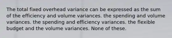 The total fixed overhead variance can be expressed as the sum of the efficiency and volume variances. the spending and volume variances. the spending and efficiency variances. the flexible budget and the volume variances. None of these.