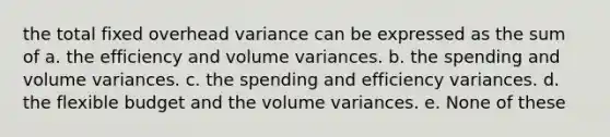 the total fixed overhead variance can be expressed as the sum of a. the efficiency and volume variances. b. the spending and volume variances. c. the spending and efficiency variances. d. the flexible budget and the volume variances. e. None of these