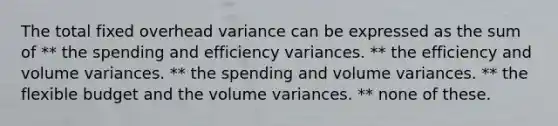 The total fixed overhead variance can be expressed as the sum of ** the spending and efficiency variances. ** the efficiency and volume variances. ** the spending and volume variances. ** the flexible budget and the volume variances. ** none of these.