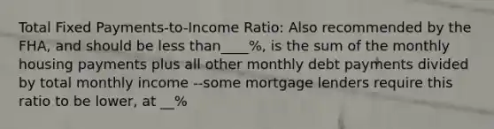 Total Fixed Payments-to-Income Ratio: Also recommended by the FHA, and should be less than____%, is the sum of the monthly housing payments plus all other monthly debt payments divided by total monthly income --some mortgage lenders require this ratio to be lower, at __%