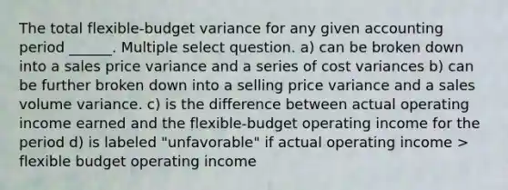 The total flexible-budget variance for any given accounting period ______. Multiple select question. a) can be broken down into a sales price variance and a series of cost variances b) can be further broken down into a selling price variance and a sales volume variance. c) is the difference between actual operating income earned and the flexible-budget operating income for the period d) is labeled "unfavorable" if actual operating income > flexible budget operating income